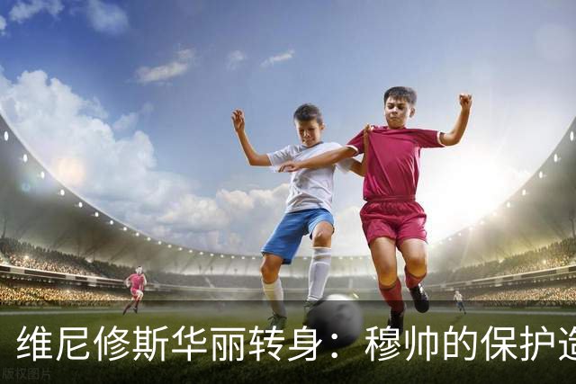 维尼修斯华丽转身：穆帅的保护造就全新拼搏精神